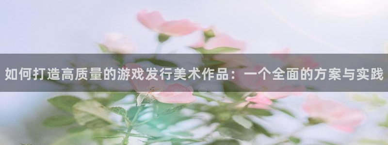 im电竞官网客服服务电话：如何打造高质量的游戏发行美术作品：一个全面的方案与实践